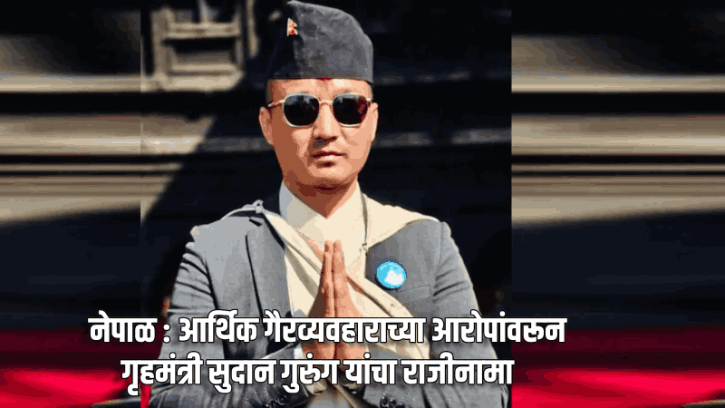 नेपाळ : आर्थ‌िक गैरव्यवहाराच्या आरोपांवरून गृहमंत्री सुदान गुरुंग यांचा राजीनामा